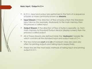 Basic Input / Output in C++
 In C++, input and output are performed in the form of a sequence
of bytes or more commonly known as streams.
 Input Stream: If the direction of flow of bytes is from the Standard
Input device (for example, Keyboard) to the main memory then
this process is called input.
 Output Stream: If the direction of flow of bytes is opposite, i.e. from
main memory to Standard Output device (display screen) then this
process is called output.
 All of these streams are defined inside the <iostream> header file
which contains all the standard input and output tools of C++.
 The two instances cout and cin of iostream class are used very
often for printing outputs and taking inputs respectively.
 These two are the most basic methods of taking input and printing
output in C++.
 