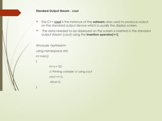 Standard Output Stream - cout
 The C++ cout is the instance of the ostream class used to produce output
on the standard output device which is usually the display screen.
 The data needed to be displayed on the screen is inserted in the standard
output stream (cout) using the insertion operator(<<).
#include <iostream>
using namespace std;
int main()
{
int a = 22;
// Printing variable 'a' using cout
cout << a;
return 0;
}
 