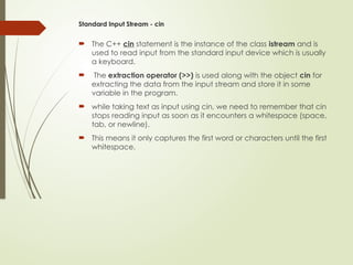 Standard Input Stream - cin
 The C++ cin statement is the instance of the class istream and is
used to read input from the standard input device which is usually
a keyboard.
 The extraction operator (>>) is used along with the object cin for
extracting the data from the input stream and store it in some
variable in the program.
 while taking text as input using cin, we need to remember that cin
stops reading input as soon as it encounters a whitespace (space,
tab, or newline).
 This means it only captures the first word or characters until the first
whitespace.
 