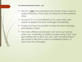 Un-buffered Standard Error Stream - cerr
 The C++ cerr is the standard error stream that is used to
output the errors. This is also an instance of the iostream
class.
 As cerr in C++ is un-buffered so it is used when one
needs to display the error message immediately.
 It does not have any buffer to store the error message
and display it later.
 The main difference between cerr and cout comes
when you would like to redirect output using "cout" that
gets redirected to file if you use "cerr" the error doesn't
get stored in file.(This is what un-buffered means ..It
cant store the message)
 