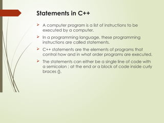 Statements in C++
 A computer program is a list of instructions to be
executed by a computer.
 In a programming language, these programming
instructions are called statements.
 C++ statements are the elements of programs that
control how and in what order programs are executed.
 The statements can either be a single line of code with
a semicolon ; at the end or a block of code inside curly
braces {}.
 
