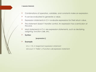 1. Expression Statements
 Combinations of operators, variables, and constants make an expression.
 It can be evaluated to generate a value.
 Expression statements in C++ evaluate expressions for their return value.
 This statement doesn’t transfer control. An expression has a semicolon at
the end.
 Most statements in C++ are expression statements, such as declaring,
assigning, function calls, etc.
 Syntax:
[expression ];
 Example
int x = 10; // Assignment expression statement
std::cout << "Hello"; // Function call expression statement
 