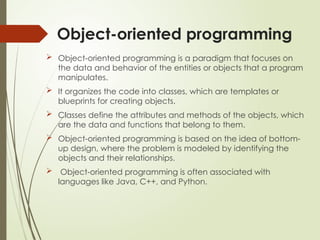 Object-oriented programming
 Object-oriented programming is a paradigm that focuses on
the data and behavior of the entities or objects that a program
manipulates.
 It organizes the code into classes, which are templates or
blueprints for creating objects.
 Classes define the attributes and methods of the objects, which
are the data and functions that belong to them.
 Object-oriented programming is based on the idea of bottom-
up design, where the problem is modeled by identifying the
objects and their relationships.
 Object-oriented programming is often associated with
languages like Java, C++, and Python.
 