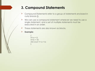 3. Compound Statements
 Compound Statements refer to a group of statements enclosed in
curly braces {}.
 We can use a compound statement wherever we need to use a
single statement, and a set of multiple statements must be
executed in an order.
 These statements are also known as blocks.
 Example:
{
int a = 5;
int b = 10;
std::cout << a + b;
}
 