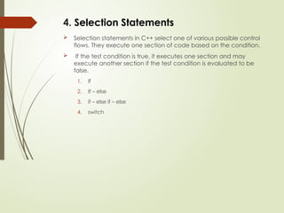 4. Selection Statements
 Selection statements in C++ select one of various possible control
flows. They execute one section of code based on the condition.
 If the test condition is true, it executes one section and may
execute another section if the test condition is evaluated to be
false.
1. If
2. If – else
3. if – else if – else
4. switch
 