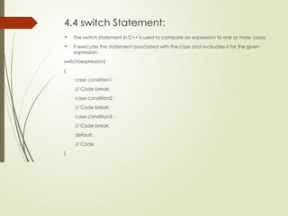 4.4 switch Statement:
 The switch statement in C++ is used to compare an expression to one or more cases.
 It executes the statement associated with the case and evaluates it for the given
expression.
switch(expression)
{
case condition1 :
// Code break;
case condition2 :
// Code break;
case condition3 :
// Code break;
default:
// Code
}
 