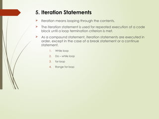 5. Iteration Statements
 Iteration means looping through the contents.
 The iteration statement is used for repeated execution of a code
block until a loop termination criterion is met.
 As a compound statement, iteration statements are executed in
order, except in the case of a break statement or a continue
statement.
1. While loop
2. Do – while loop
3. for loop
4. Range for loop
 
