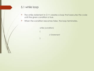 5.1 while loop
 The while statement in C++ creates a loop that executes the code
until the given condition is true.
 When the condition becomes false, the loop terminates.
while (condition)
{
// Statement
}
 