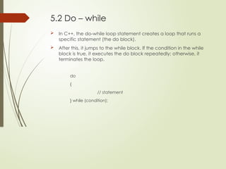 5.2 Do – while
 In C++, the do-while loop statement creates a loop that runs a
specific statement (the do block).
 After this, it jumps to the while block. If the condition in the while
block is true, it executes the do block repeatedly; otherwise, it
terminates the loop.
do
{
// statement
} while (condition);
 