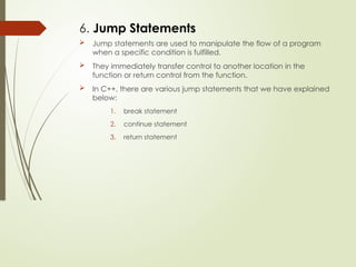 6. Jump Statements
 Jump statements are used to manipulate the flow of a program
when a specific condition is fulfilled.
 They immediately transfer control to another location in the
function or return control from the function.
 In C++, there are various jump statements that we have explained
below:
1. break statement
2. continue statement
3. return statement
 