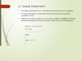 6.1 break Statement
 The break statement in C++ terminates the execution of a program.
 It is used with loops to stop them from executing once the given
condition is met.
 Unlike the continue statement, once the condition is fulfilled, the break
statement breaks the loop and doesn’t execute the remaining part.
for (int i = 1; i <= 10; i++) {
if (i == 6) {
// Stop when i reaches 6
break;
}
cout << i << " ";
}
 