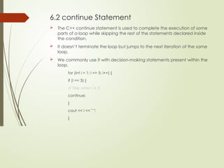 6.2 continue Statement
 The C++ continue statement is used to complete the execution of some
parts of a loop while skipping the rest of the statements declared inside
the condition.
 It doesn’t terminate the loop but jumps to the next iteration of the same
loop.
 We commonly use it with decision-making statements present within the
loop.
for (int i = 1; i <= 5; i++) {
if (i == 3) {
// Skip when i is 3
continue;
}
cout << i << " ";
}
 