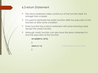 6.3 return Statement
 The return statement takes control out of the function itself. It is
stronger than a break.
 It is used to terminate the entire function after the execution of the
function or after some condition.
 Every function has a return statement with some returning value
except the void() function.
 Although void() function can also have the return statement to
end the execution of the function.
int add(int a, int b)
{
return a + b; // Return the sum of a and b
}
 