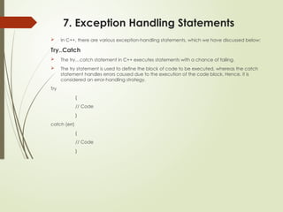 7. Exception Handling Statements
 In C++, there are various exception-handling statements, which we have discussed below:
Try..Catch
 The try…catch statement in C++ executes statements with a chance of failing.
 The try statement is used to define the block of code to be executed, whereas the catch
statement handles errors caused due to the execution of the code block. Hence, it is
considered an error-handling strategy.
Try
{
// Code
}
catch (err)
{
// Code
}
 