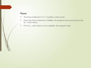 Throw
 The throw statement in C++ handles custom errors.
 Once the throw statement is fulfilled, the program ends and jumps to the
try…catch block.
 If the try…catch block is not available, the program stops.
 
