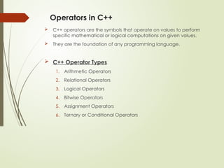 Operators in C++
 C++ operators are the symbols that operate on values to perform
specific mathematical or logical computations on given values.
 They are the foundation of any programming language.
 C++ Operator Types
1. Arithmetic Operators
2. Relational Operators
3. Logical Operators
4. Bitwise Operators
5. Assignment Operators
6. Ternary or Conditional Operators
 