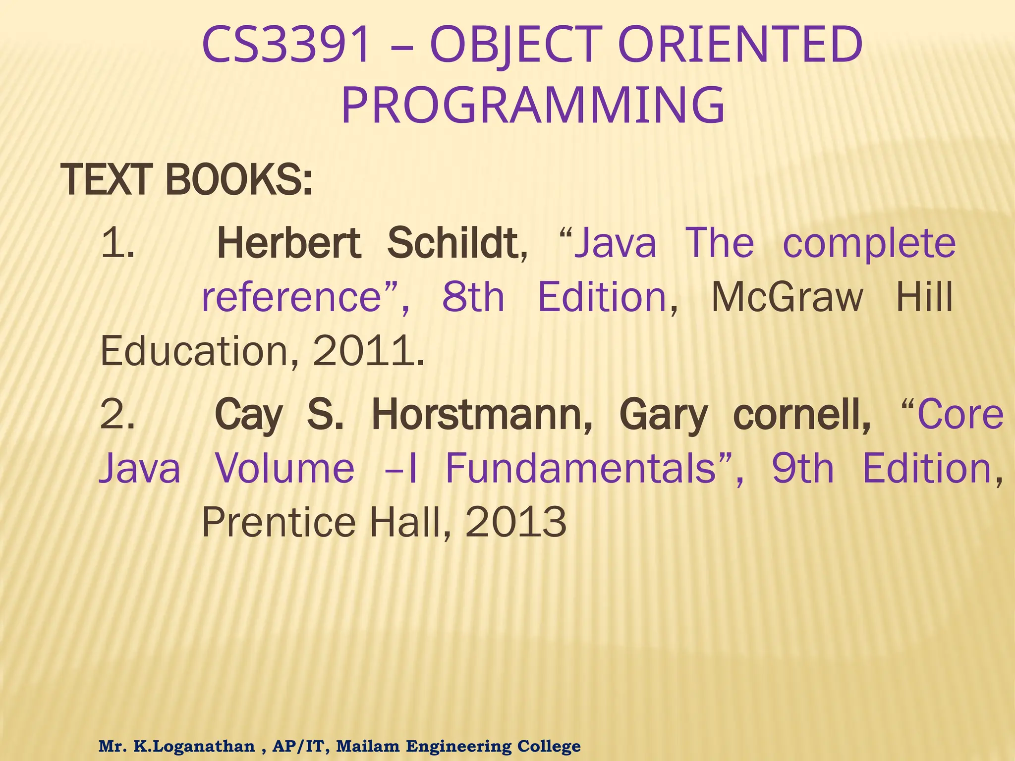 CS3391 – OBJECT ORIENTED PROGRAMMING TEXT BOOKS: 1. Herbert Schildt, “Java The complete reference”, 8th Edition, McGraw Hill Education, 2011. 2. Cay S. Horstmann, Gary cornell, “Core Java Volume –I Fundamentals”, 9th Edition, Prentice Hall, 2013 Mr. K.Loganathan , AP/IT, Mailam Engineering College 