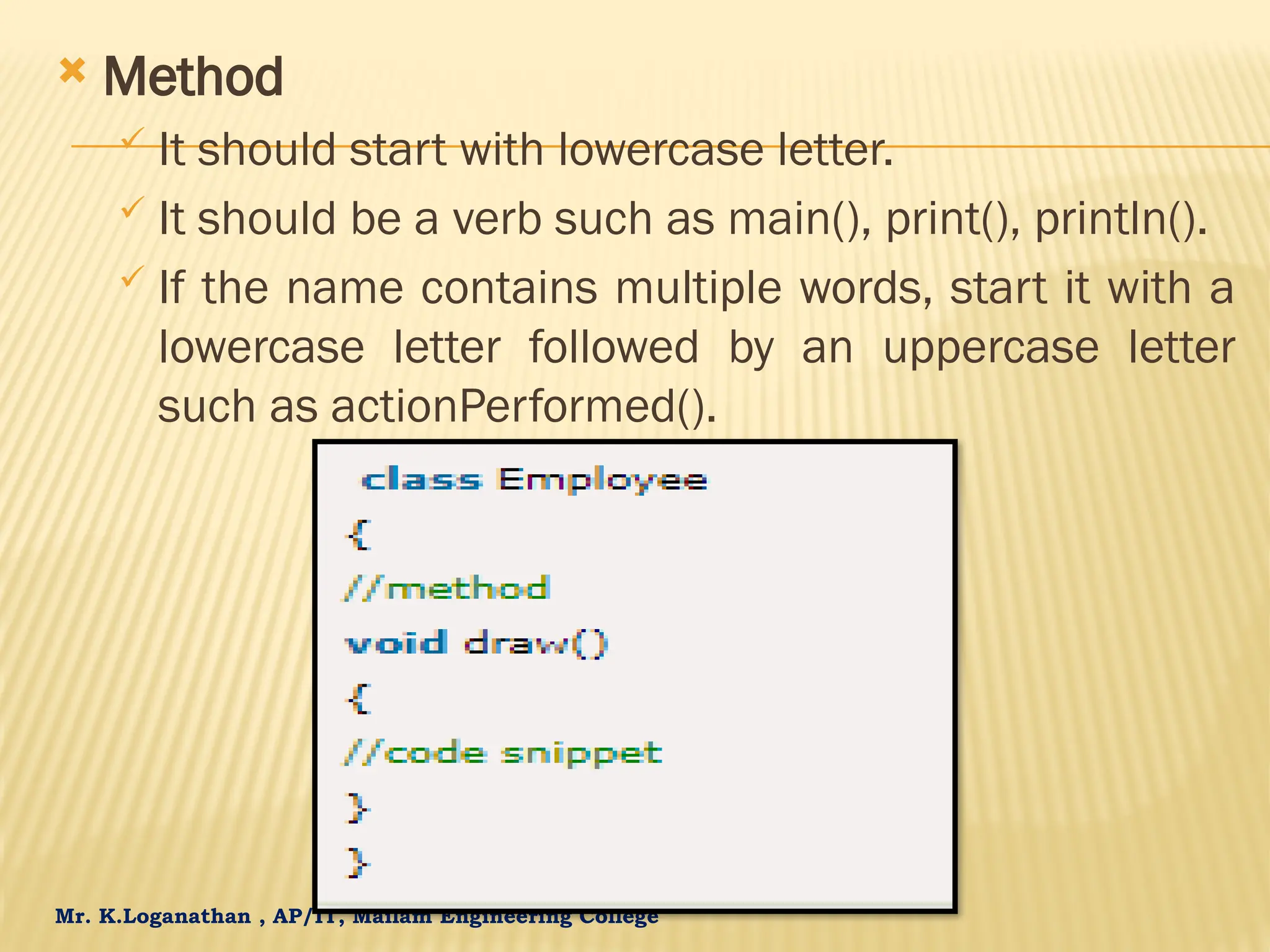 Mr. K.Loganathan , AP/IT, Mailam Engineering College  Method  It should start with lowercase letter.  It should be a verb such as main(), print(), println().  If the name contains multiple words, start it with a lowercase letter followed by an uppercase letter such as actionPerformed(). 