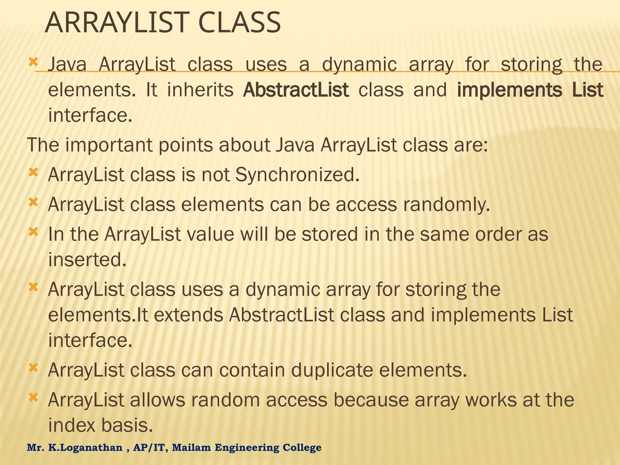 Mr. K.Loganathan , AP/IT, Mailam Engineering College ARRAYLIST CLASS  Java ArrayList class uses a dynamic array for storing the elements. It inherits AbstractList class and implements List interface. The important points about Java ArrayList class are:  ArrayList class is not Synchronized.  ArrayList class elements can be access randomly.  In the ArrayList value will be stored in the same order as inserted.  ArrayList class uses a dynamic array for storing the elements.It extends AbstractList class and implements List interface.  ArrayList class can contain duplicate elements.  ArrayList allows random access because array works at the index basis. 