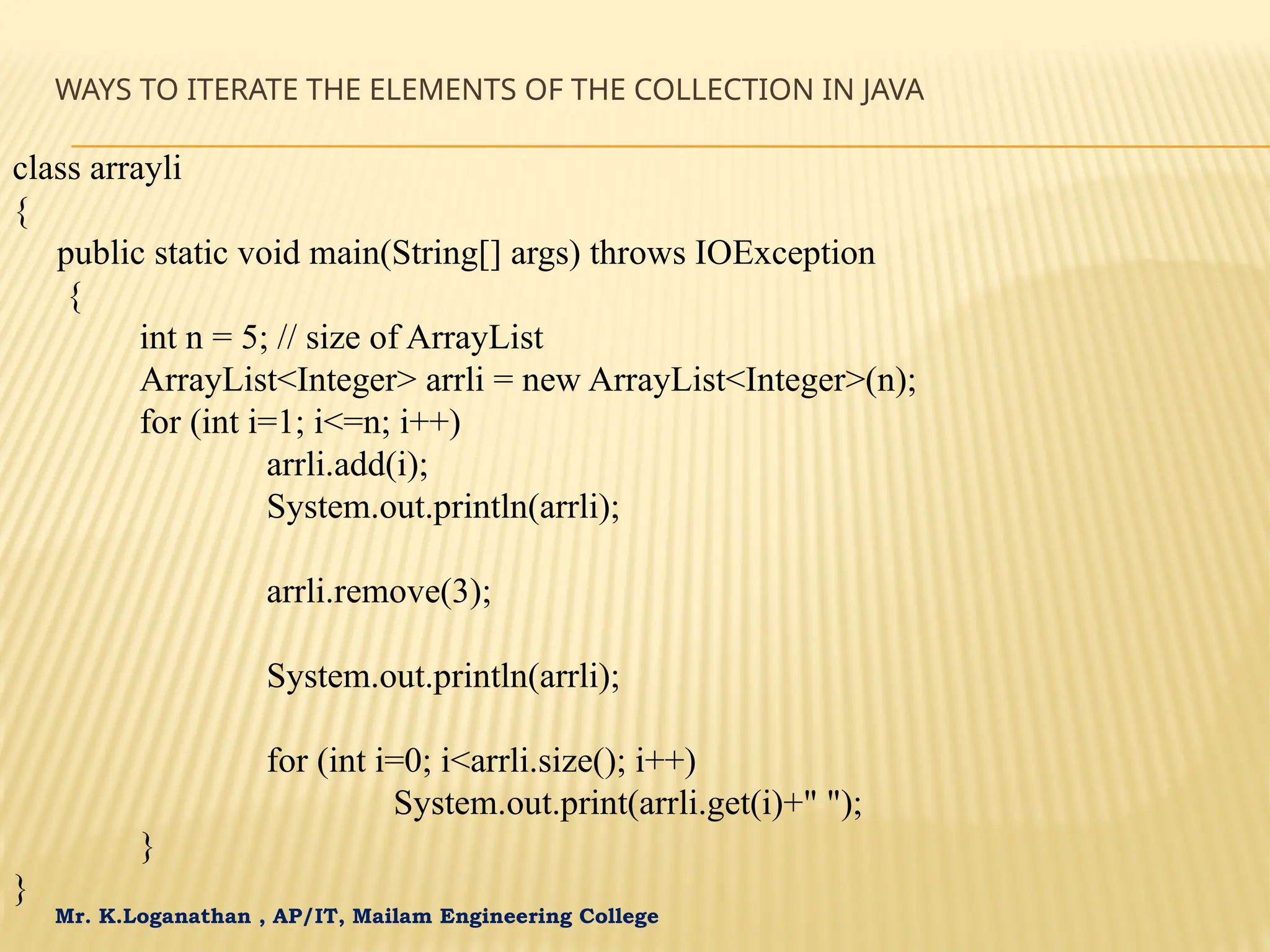Mr. K.Loganathan , AP/IT, Mailam Engineering College WAYS TO ITERATE THE ELEMENTS OF THE COLLECTION IN JAVA class arrayli { public static void main(String[] args) throws IOException { int n = 5; // size of ArrayList ArrayList<Integer> arrli = new ArrayList<Integer>(n); for (int i=1; i<=n; i++) arrli.add(i); System.out.println(arrli); arrli.remove(3); System.out.println(arrli); for (int i=0; i<arrli.size(); i++) System.out.print(arrli.get(i)+" "); } } 