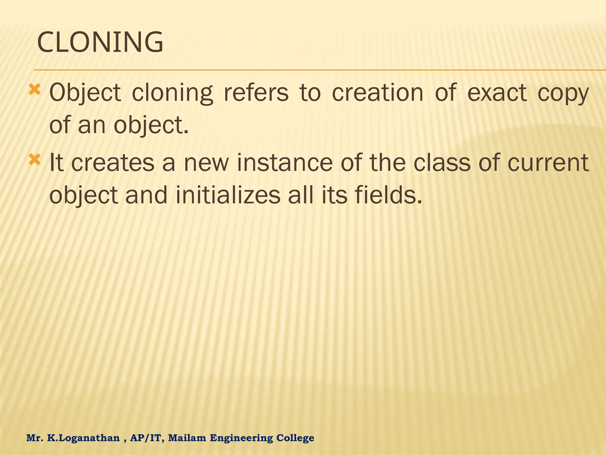 Mr. K.Loganathan , AP/IT, Mailam Engineering College CLONING  Object cloning refers to creation of exact copy of an object.  It creates a new instance of the class of current object and initializes all its fields. 