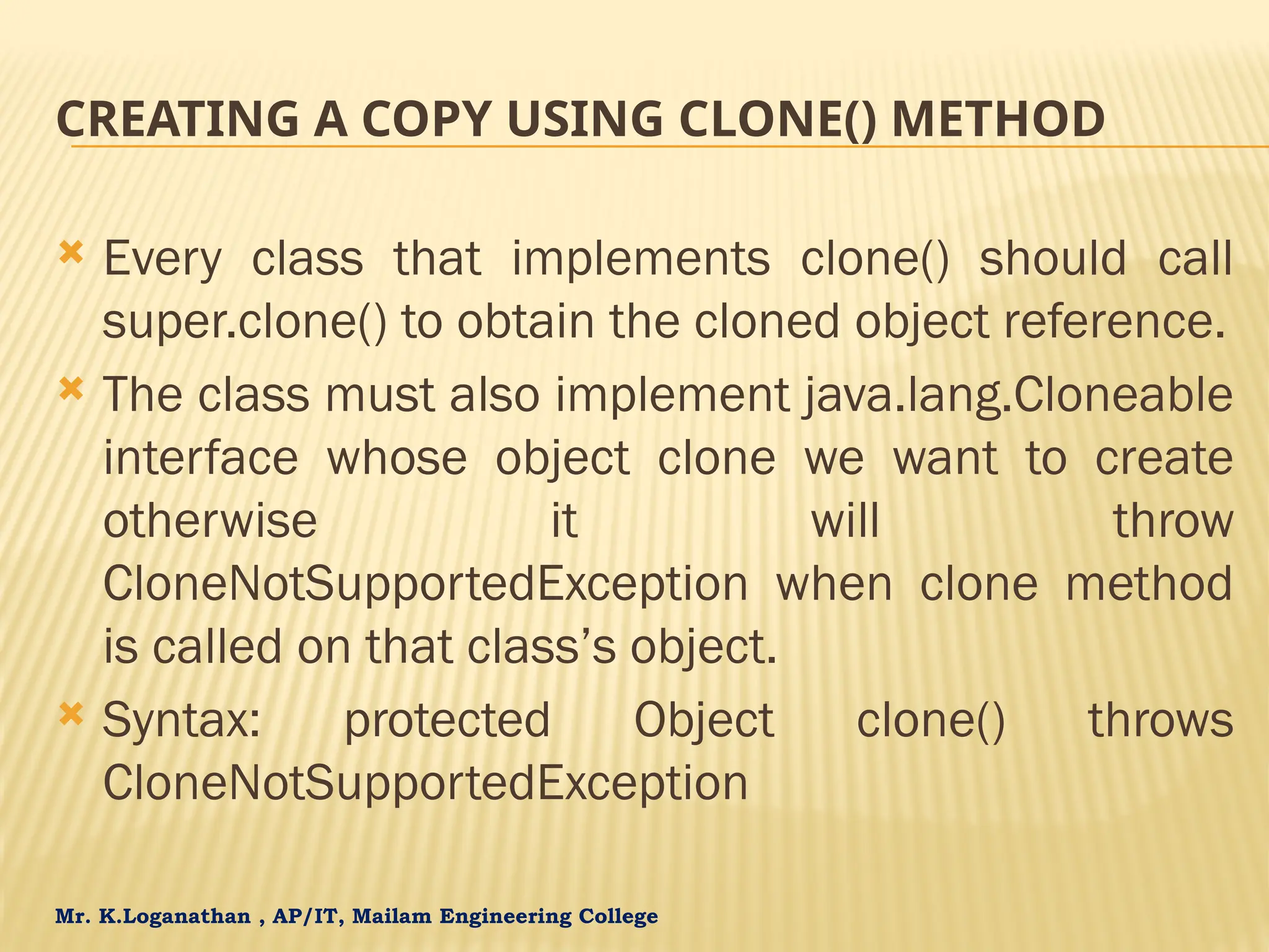 Mr. K.Loganathan , AP/IT, Mailam Engineering College CREATING A COPY USING CLONE() METHOD  Every class that implements clone() should call super.clone() to obtain the cloned object reference.  The class must also implement java.lang.Cloneable interface whose object clone we want to create otherwise it will throw CloneNotSupportedException when clone method is called on that class’s object.  Syntax: protected Object clone() throws CloneNotSupportedException 
