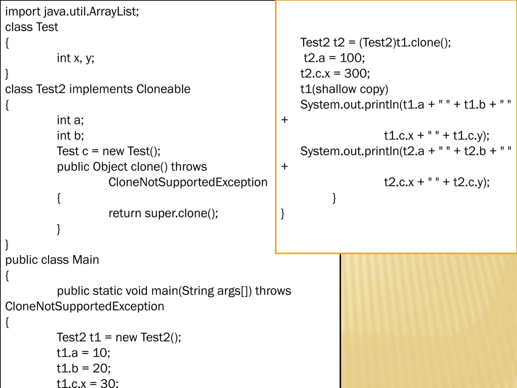 Mr. K.Loganathan , AP/IT, Mailam Engineering College import java.util.ArrayList; class Test { int x, y; } class Test2 implements Cloneable { int a; int b; Test c = new Test(); public Object clone() throws CloneNotSupportedException { return super.clone(); } } public class Main { public static void main(String args[]) throws CloneNotSupportedException { Test2 t1 = new Test2(); t1.a = 10; t1.b = 20; t1.c.x = 30; Test2 t2 = (Test2)t1.clone(); t2.a = 100; t2.c.x = 300; t1(shallow copy) System.out.println(t1.a + " " + t1.b + " " + t1.c.x + " " + t1.c.y); System.out.println(t2.a + " " + t2.b + " " + t2.c.x + " " + t2.c.y); } } 