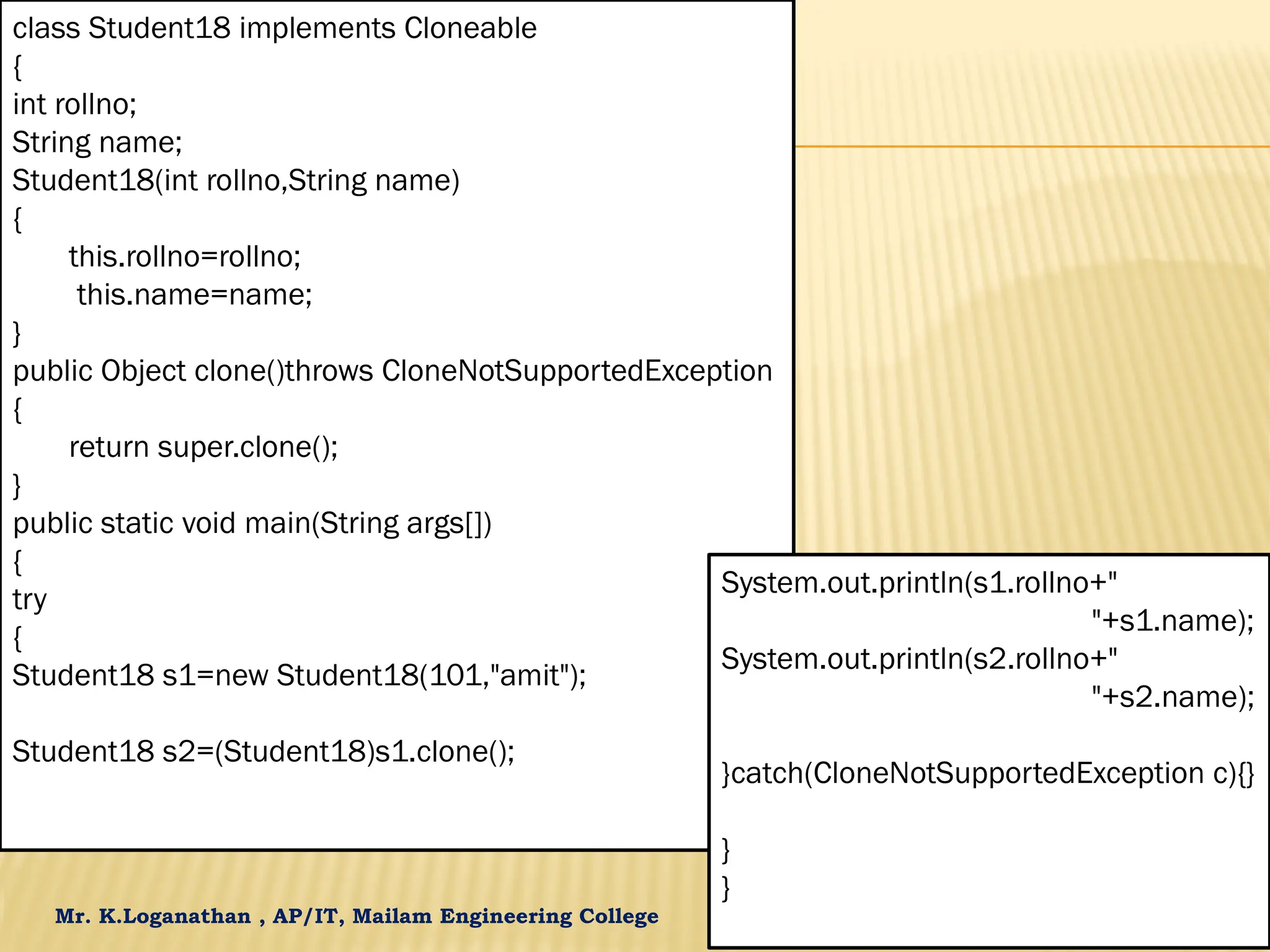 Mr. K.Loganathan , AP/IT, Mailam Engineering College class Student18 implements Cloneable { int rollno; String name; Student18(int rollno,String name) { this.rollno=rollno; this.name=name; } public Object clone()throws CloneNotSupportedException { return super.clone(); } public static void main(String args[]) { try { Student18 s1=new Student18(101,"amit"); Student18 s2=(Student18)s1.clone(); System.out.println(s1.rollno+" "+s1.name); System.out.println(s2.rollno+" "+s2.name); }catch(CloneNotSupportedException c){} } } 