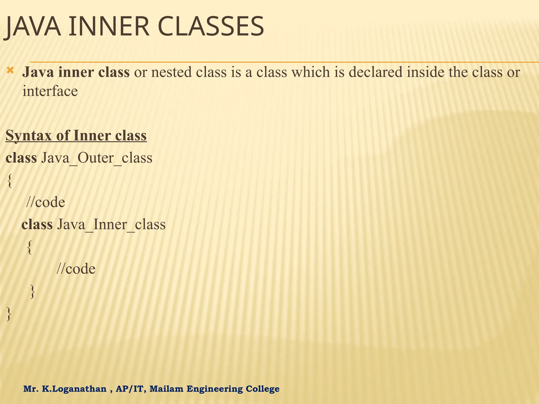 Mr. K.Loganathan , AP/IT, Mailam Engineering College JAVA INNER CLASSES  Java inner class or nested class is a class which is declared inside the class or interface Syntax of Inner class class Java_Outer_class { //code class Java_Inner_class { //code } } 
