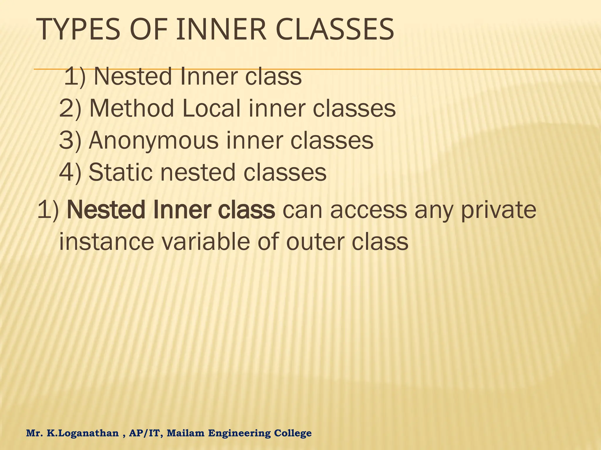 Mr. K.Loganathan , AP/IT, Mailam Engineering College TYPES OF INNER CLASSES 1) Nested Inner class 2) Method Local inner classes 3) Anonymous inner classes 4) Static nested classes 1) Nested Inner class can access any private instance variable of outer class 