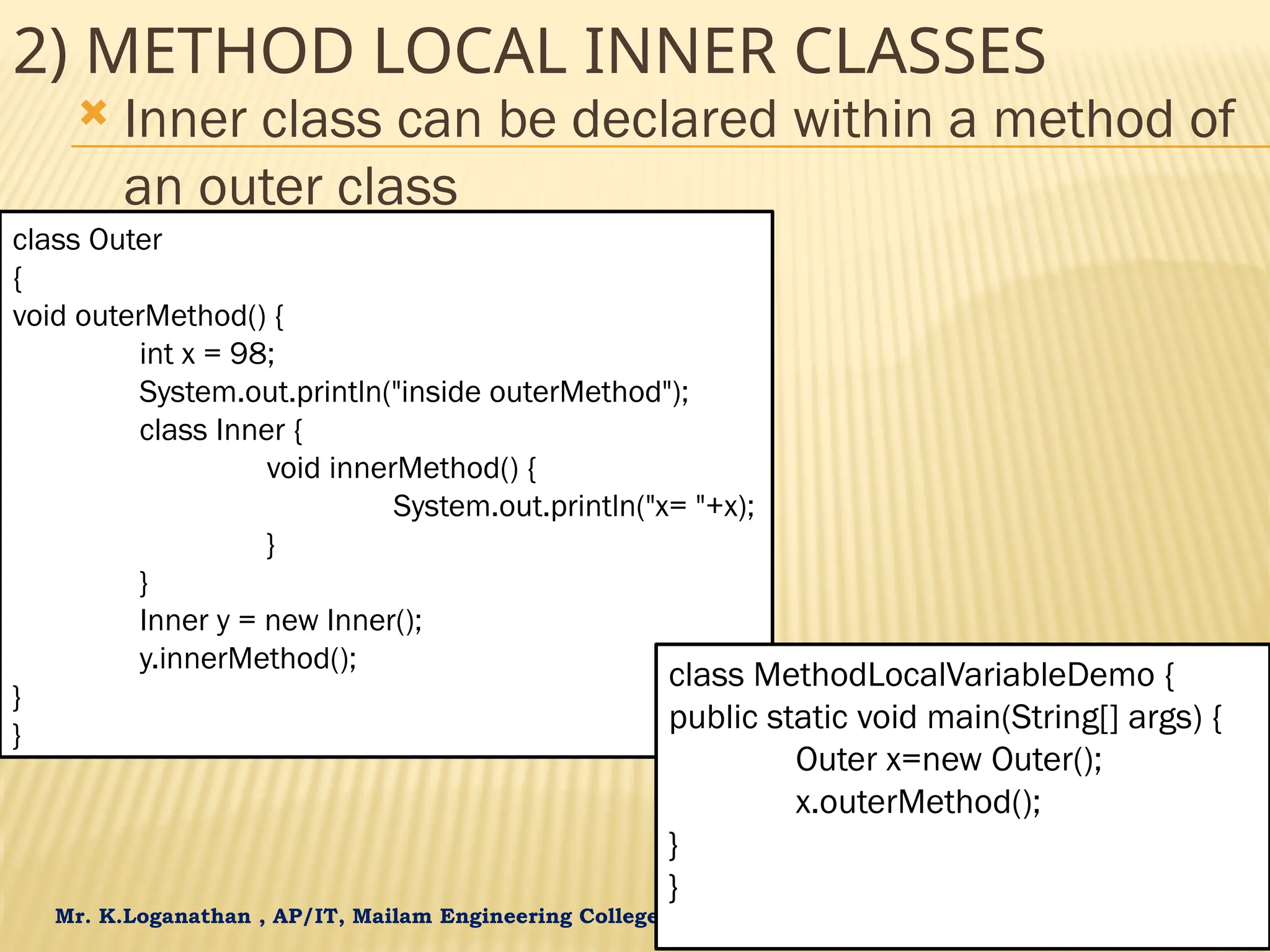 Mr. K.Loganathan , AP/IT, Mailam Engineering College 2) METHOD LOCAL INNER CLASSES  Inner class can be declared within a method of an outer class class Outer { void outerMethod() { int x = 98; System.out.println("inside outerMethod"); class Inner { void innerMethod() { System.out.println("x= "+x); } } Inner y = new Inner(); y.innerMethod(); } } class MethodLocalVariableDemo { public static void main(String[] args) { Outer x=new Outer(); x.outerMethod(); } } 