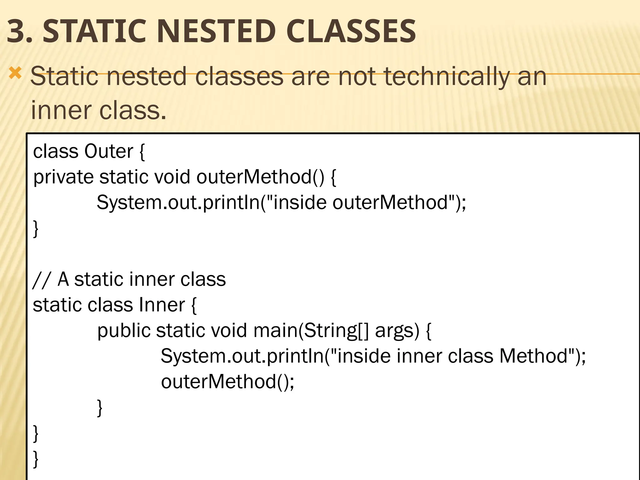 Mr. K.Loganathan , AP/IT, Mailam Engineering College 3. STATIC NESTED CLASSES  Static nested classes are not technically an inner class. class Outer { private static void outerMethod() { System.out.println("inside outerMethod"); } // A static inner class static class Inner { public static void main(String[] args) { System.out.println("inside inner class Method"); outerMethod(); } } } 