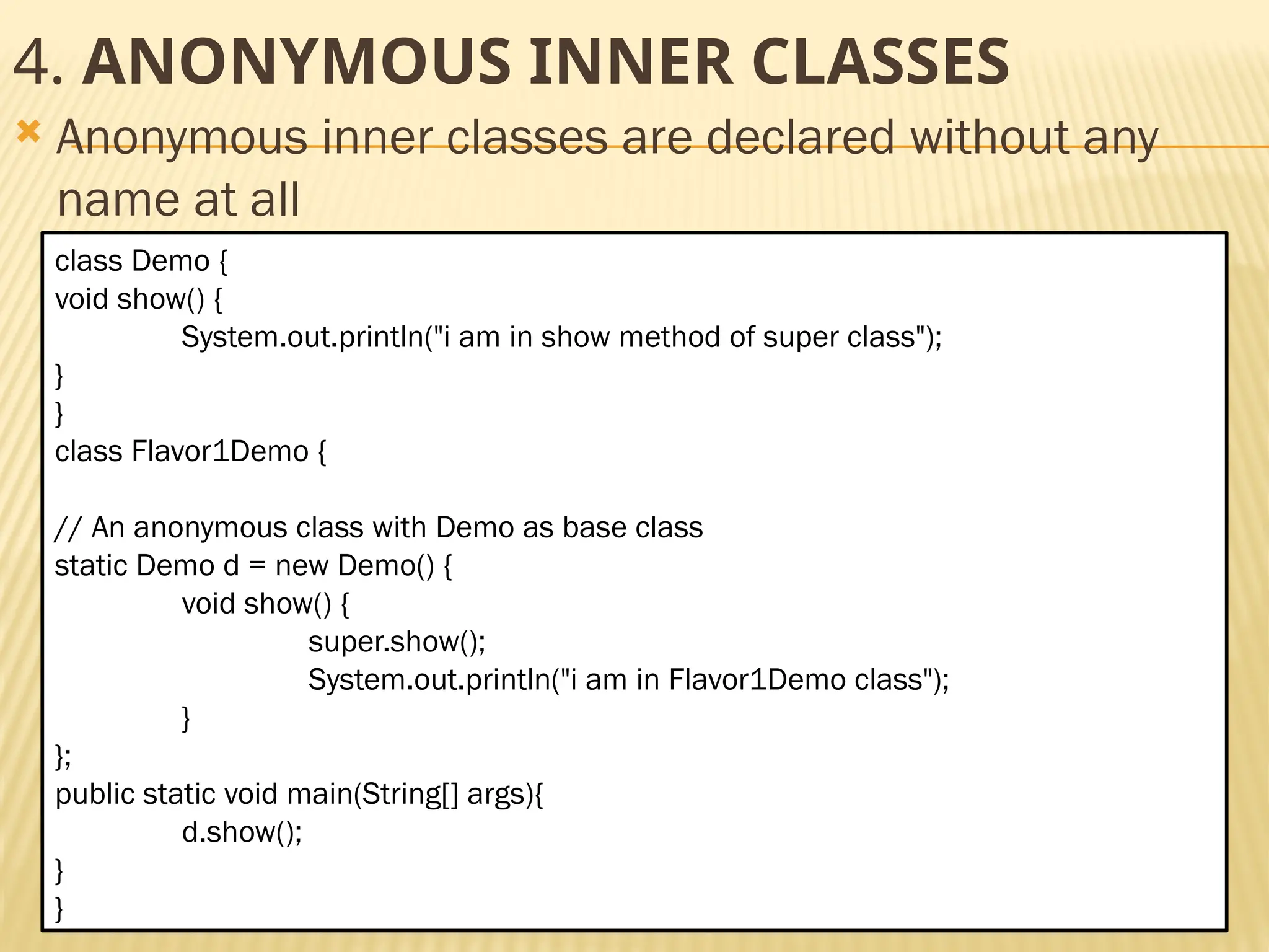 Mr. K.Loganathan , AP/IT, Mailam Engineering College 4. ANONYMOUS INNER CLASSES  Anonymous inner classes are declared without any name at all class Demo { void show() { System.out.println("i am in show method of super class"); } } class Flavor1Demo { // An anonymous class with Demo as base class static Demo d = new Demo() { void show() { super.show(); System.out.println("i am in Flavor1Demo class"); } }; public static void main(String[] args){ d.show(); } } 