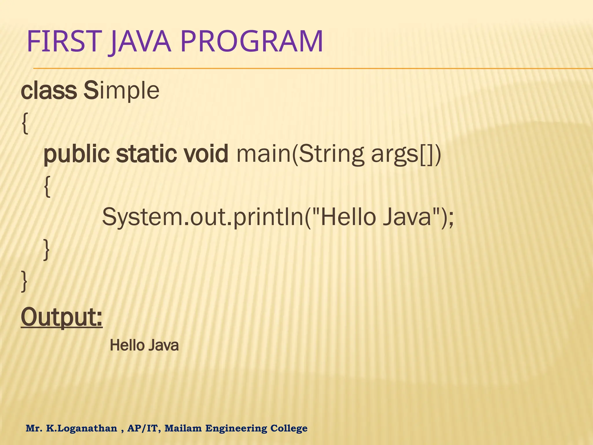 Mr. K.Loganathan , AP/IT, Mailam Engineering College FIRST JAVA PROGRAM class Simple { public static void main(String args[]) { System.out.println("Hello Java"); } } Output: Hello Java 