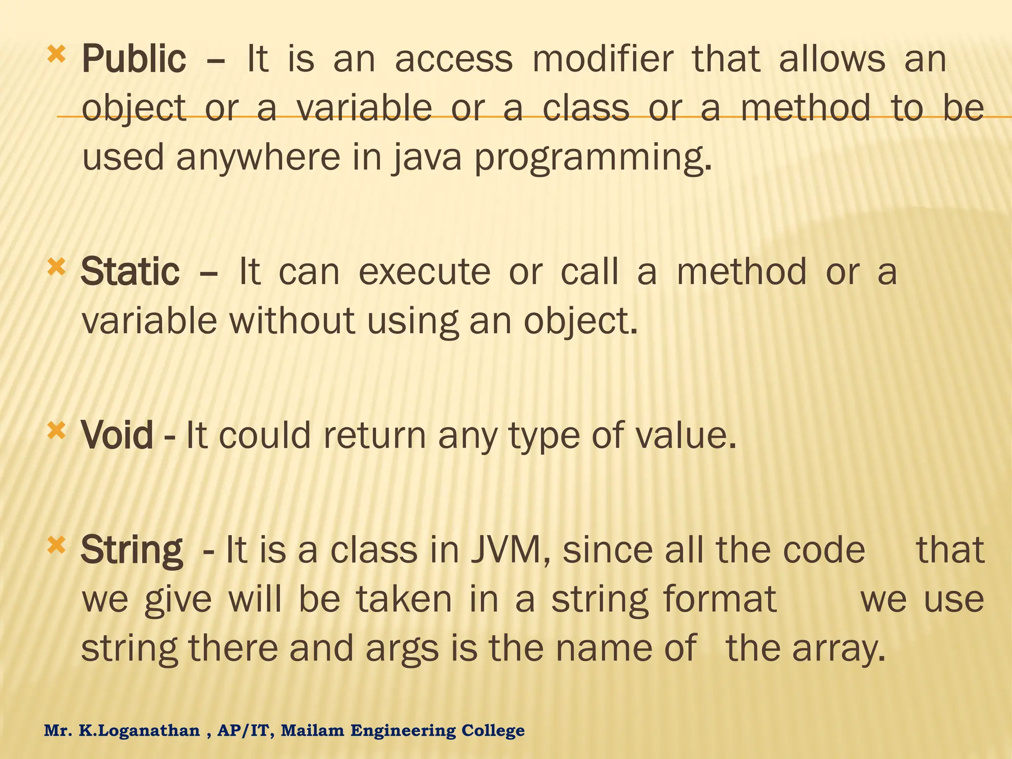 Mr. K.Loganathan , AP/IT, Mailam Engineering College  Public – It is an access modifier that allows an object or a variable or a class or a method to be used anywhere in java programming.  Static – It can execute or call a method or a variable without using an object.  Void - It could return any type of value.  String - It is a class in JVM, since all the code that we give will be taken in a string format we use string there and args is the name of the array. 