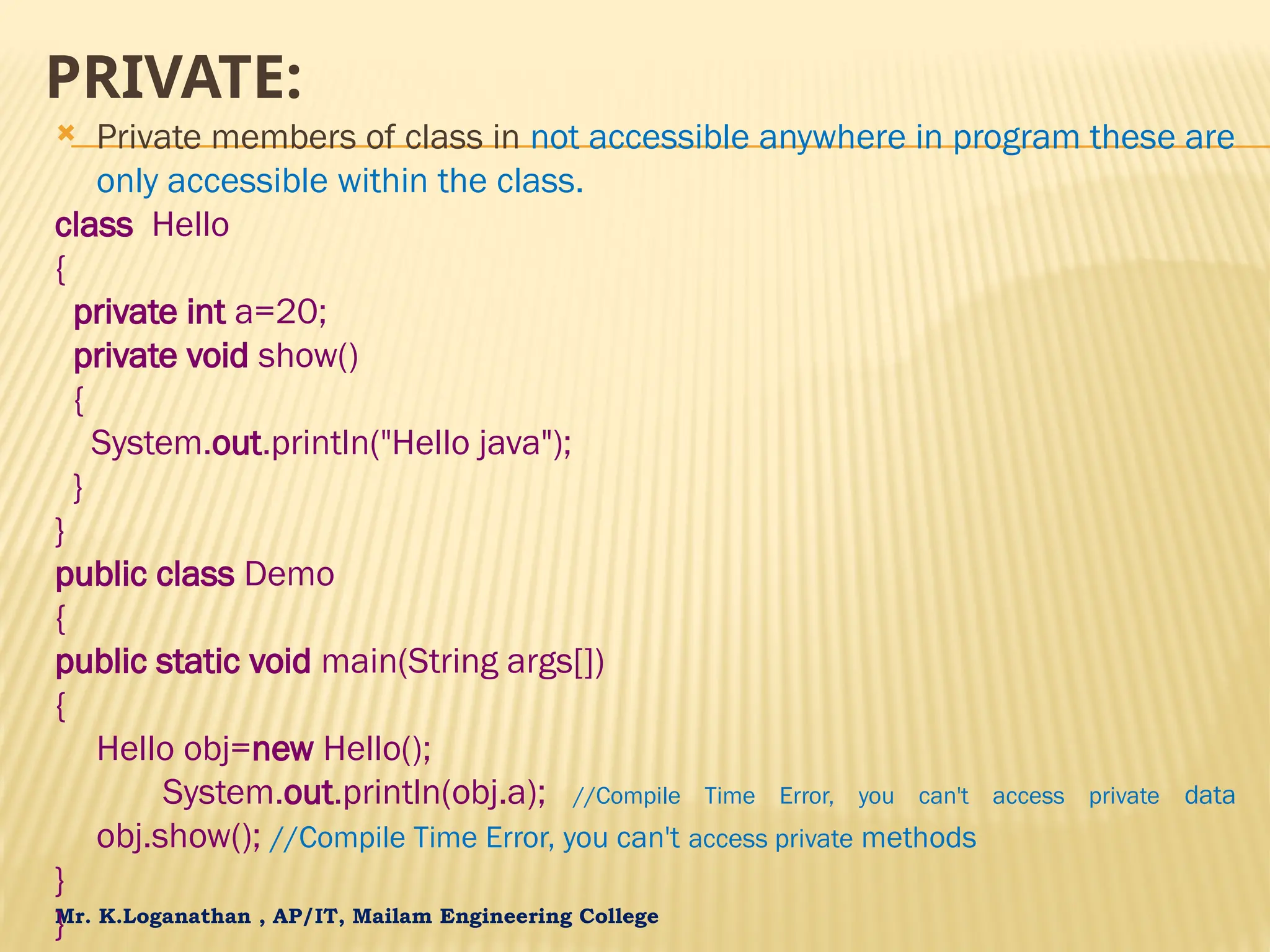 Mr. K.Loganathan , AP/IT, Mailam Engineering College PRIVATE:  Private members of class in not accessible anywhere in program these are only accessible within the class. class Hello { private int a=20; private void show() { System.out.println("Hello java"); } } public class Demo { public static void main(String args[]) { Hello obj=new Hello(); System.out.println(obj.a); //Compile Time Error, you can't access private data obj.show(); //Compile Time Error, you can't access private methods } } 
