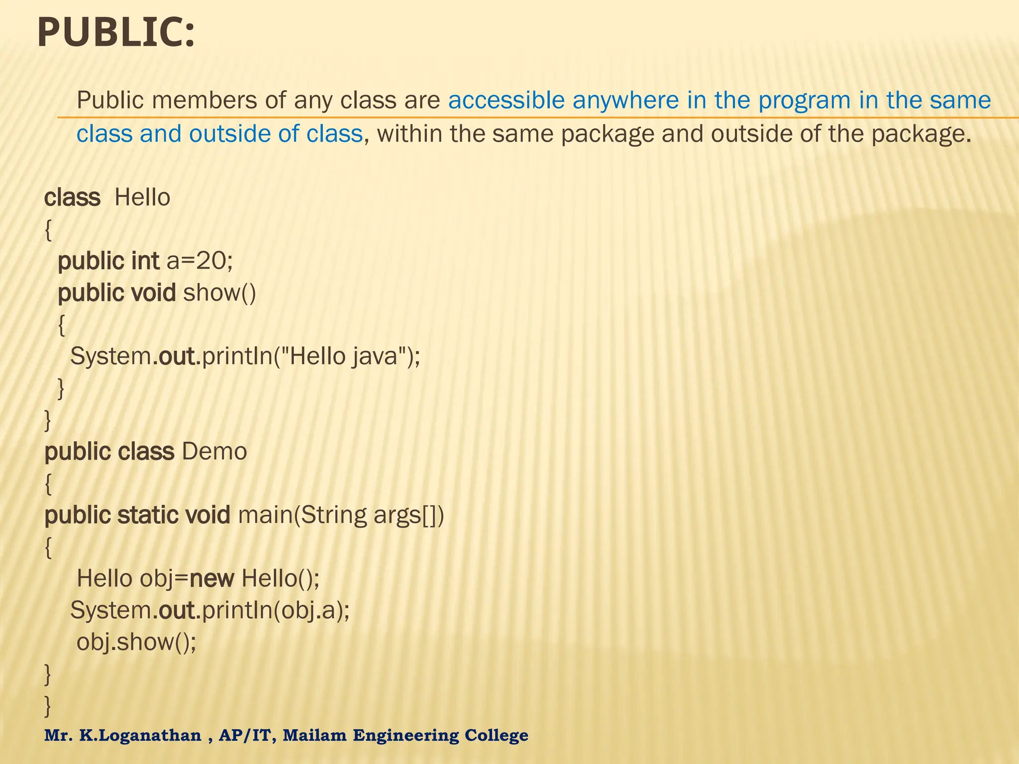 Mr. K.Loganathan , AP/IT, Mailam Engineering College PUBLIC: Public members of any class are accessible anywhere in the program in the same class and outside of class, within the same package and outside of the package. class Hello { public int a=20; public void show() { System.out.println("Hello java"); } } public class Demo { public static void main(String args[]) { Hello obj=new Hello(); System.out.println(obj.a); obj.show(); } } 