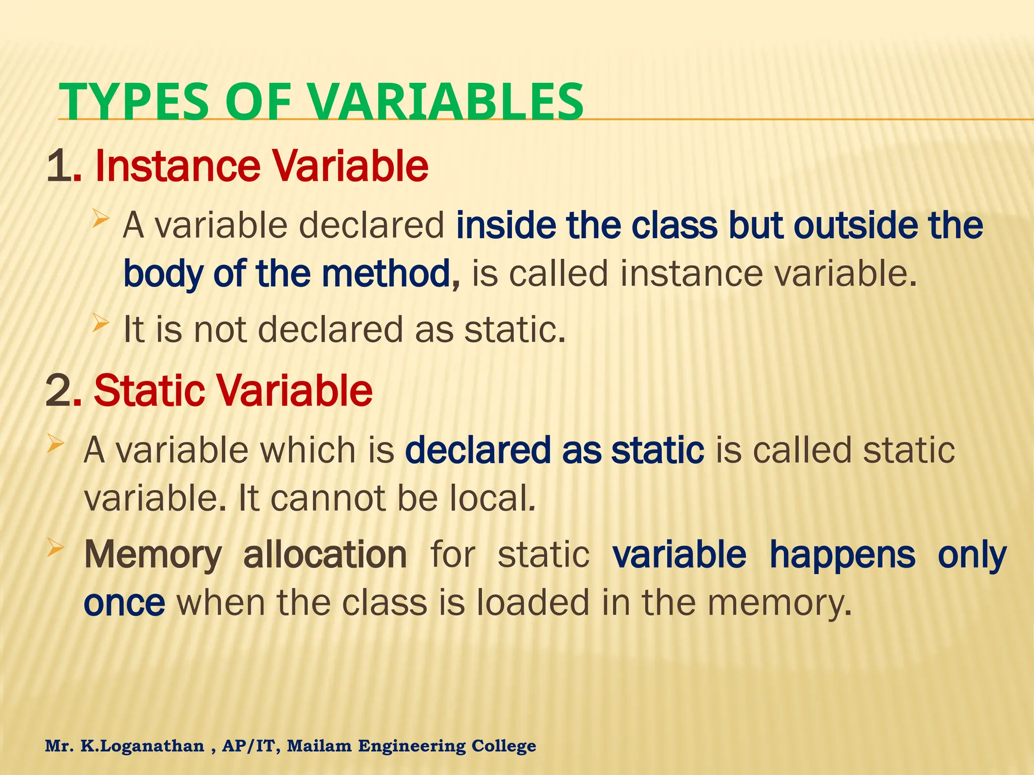 Mr. K.Loganathan , AP/IT, Mailam Engineering College TYPES OF VARIABLES 1. Instance Variable  A variable declared inside the class but outside the body of the method, is called instance variable.  It is not declared as static. 2. Static Variable  A variable which is declared as static is called static variable. It cannot be local.  Memory allocation for static variable happens only once when the class is loaded in the memory. 