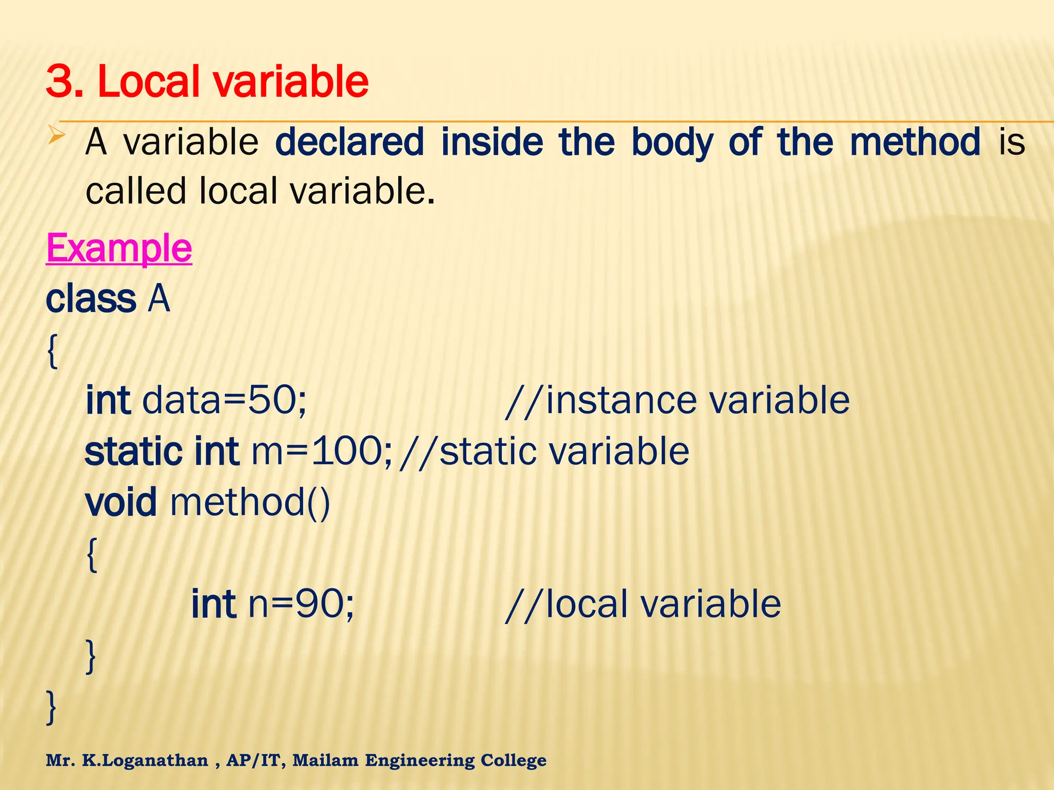 Mr. K.Loganathan , AP/IT, Mailam Engineering College 3. Local variable  A variable declared inside the body of the method is called local variable. Example class A { int data=50; //instance variable static int m=100; //static variable void method() { int n=90; //local variable } } 