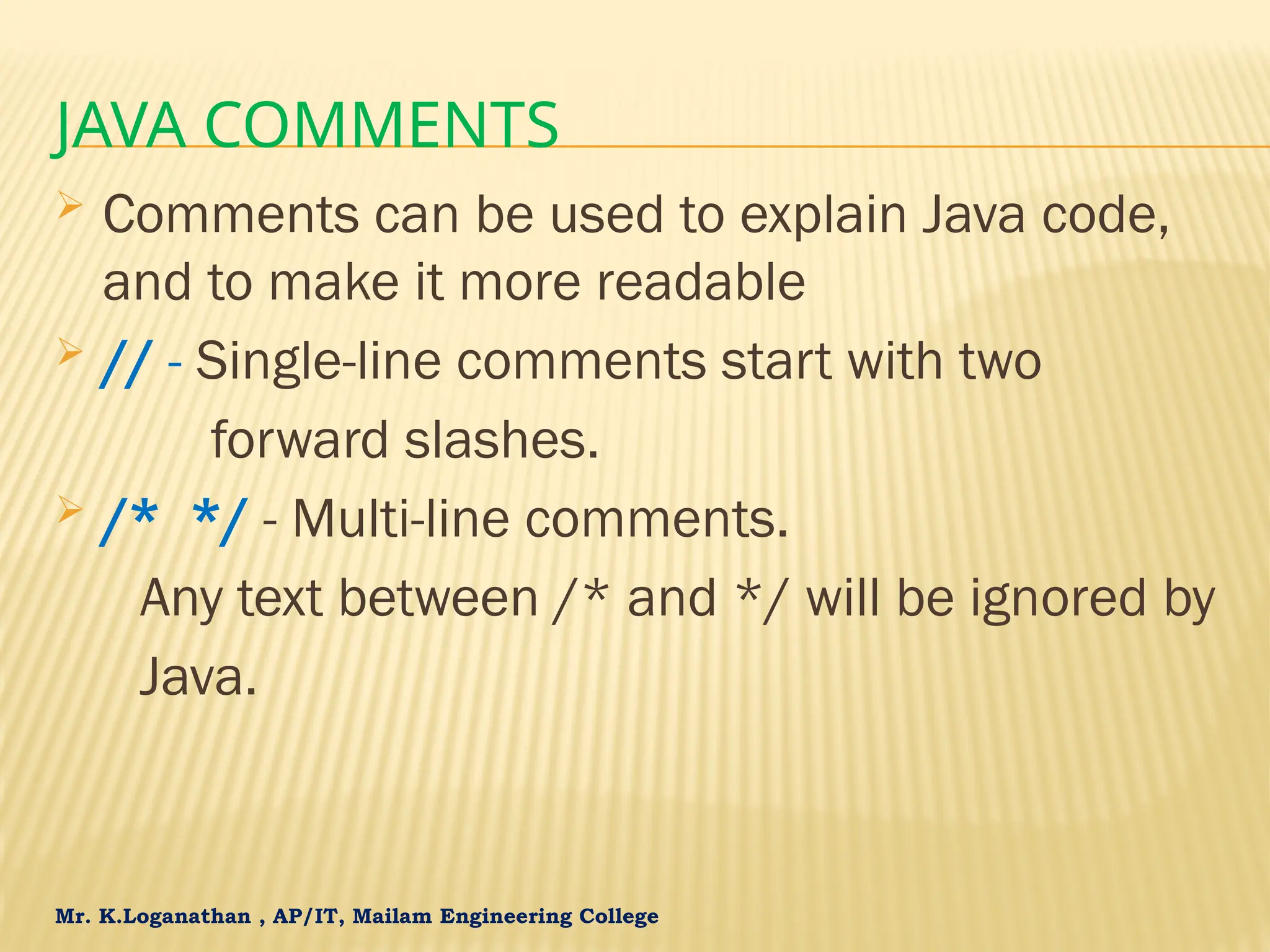 Mr. K.Loganathan , AP/IT, Mailam Engineering College JAVA COMMENTS  Comments can be used to explain Java code, and to make it more readable  // - Single-line comments start with two forward slashes.  /* */ - Multi-line comments. Any text between /* and */ will be ignored by Java. 