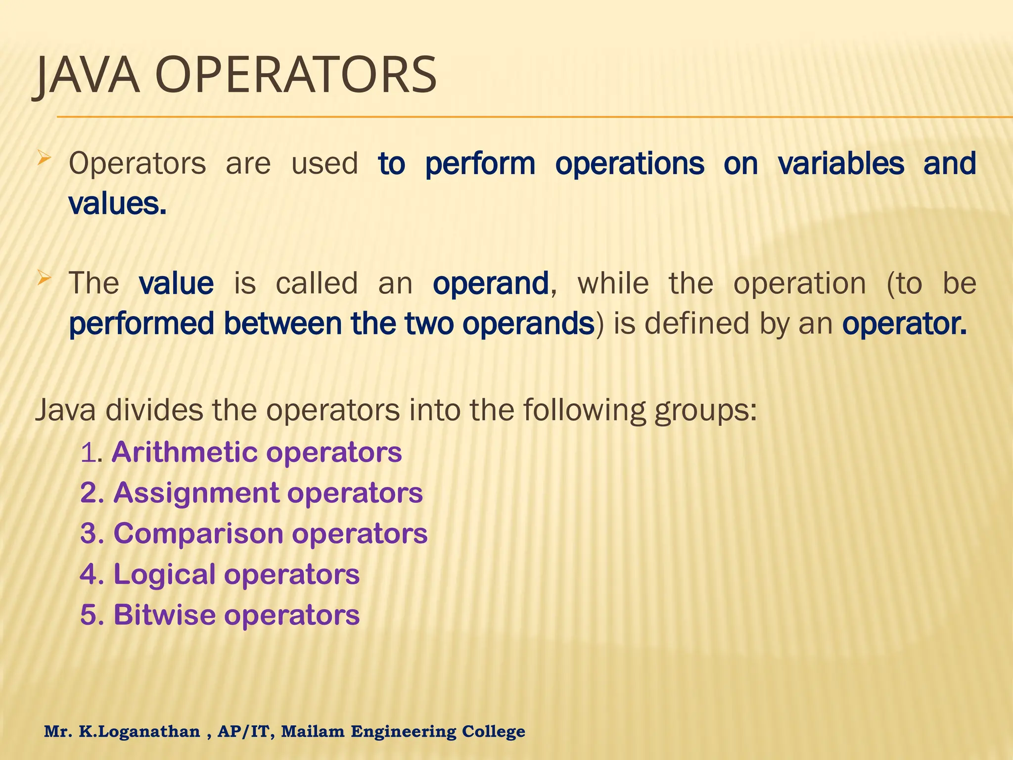 Mr. K.Loganathan , AP/IT, Mailam Engineering College JAVA OPERATORS  Operators are used to perform operations on variables and values.  The value is called an operand, while the operation (to be performed between the two operands) is defined by an operator. Java divides the operators into the following groups: 1. Arithmetic operators 2. Assignment operators 3. Comparison operators 4. Logical operators 5. Bitwise operators 