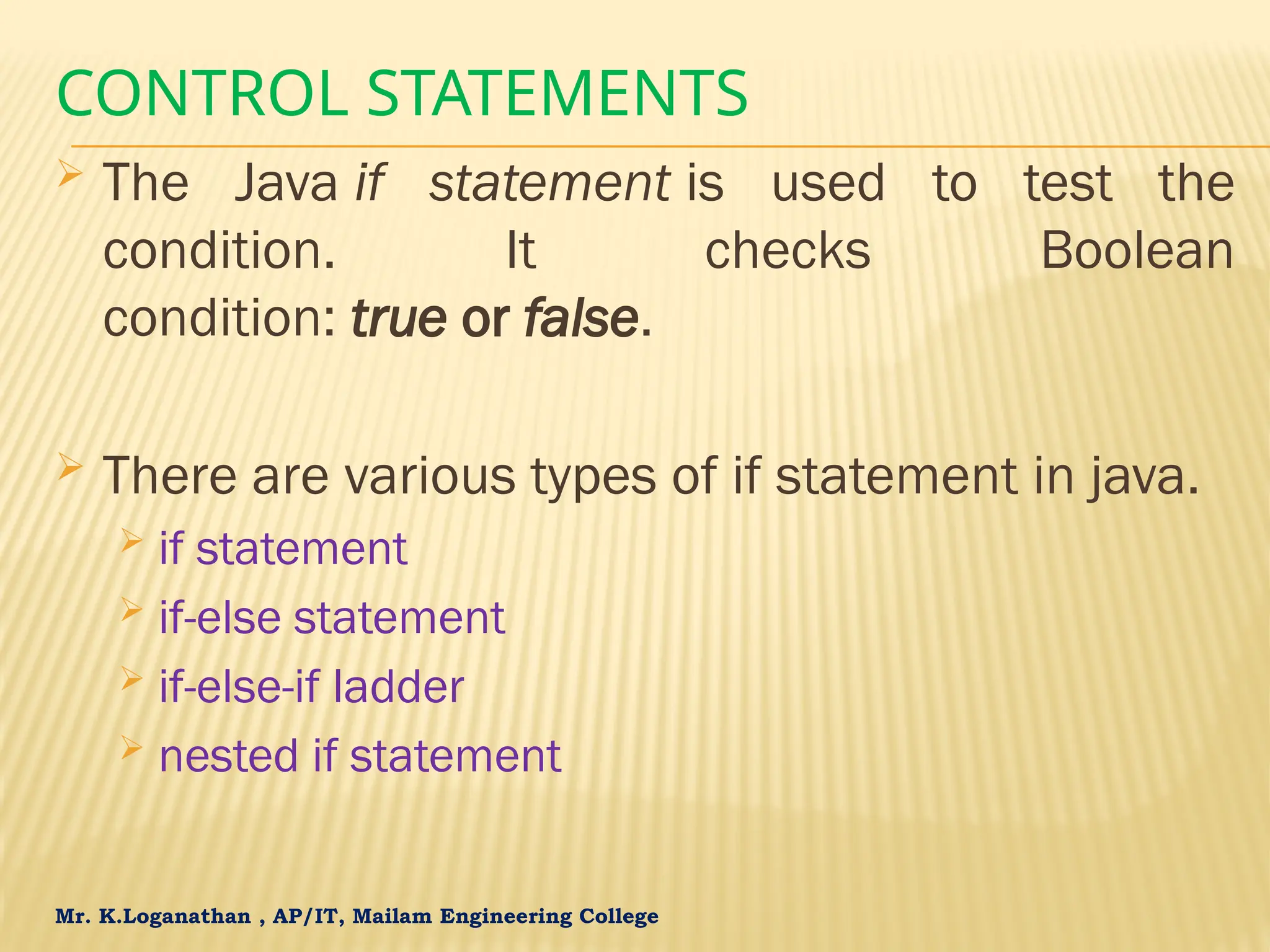 Mr. K.Loganathan , AP/IT, Mailam Engineering College CONTROL STATEMENTS  The Java if statement is used to test the condition. It checks Boolean condition: true or false.  There are various types of if statement in java.  if statement  if-else statement  if-else-if ladder  nested if statement 
