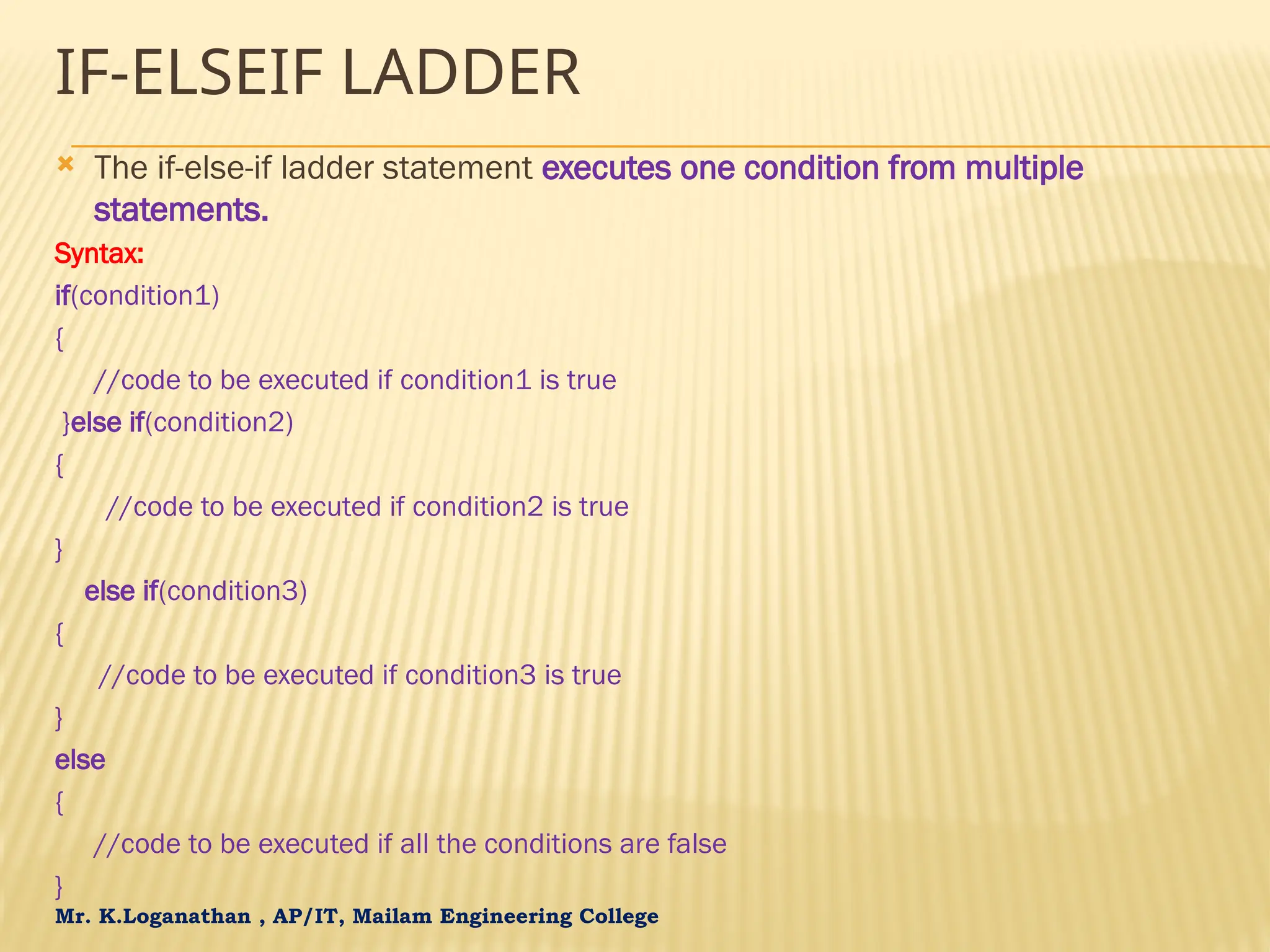 Mr. K.Loganathan , AP/IT, Mailam Engineering College IF-ELSEIF LADDER  The if-else-if ladder statement executes one condition from multiple statements. Syntax: if(condition1) { //code to be executed if condition1 is true }else if(condition2) { //code to be executed if condition2 is true } else if(condition3) { //code to be executed if condition3 is true } else { //code to be executed if all the conditions are false } 