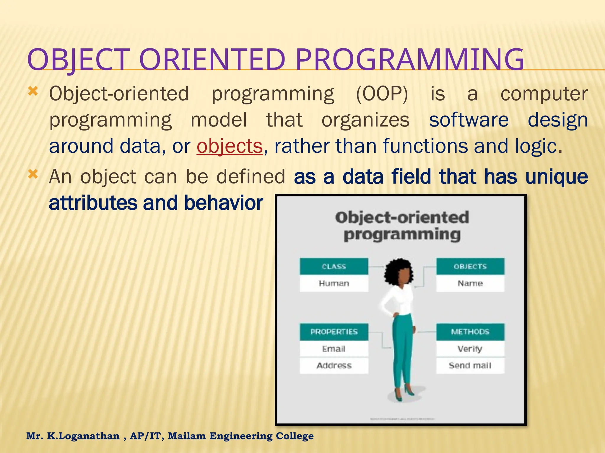 Mr. K.Loganathan , AP/IT, Mailam Engineering College OBJECT ORIENTED PROGRAMMING  Object-oriented programming (OOP) is a computer programming model that organizes software design around data, or objects, rather than functions and logic.  An object can be defined as a data field that has unique attributes and behavior 
