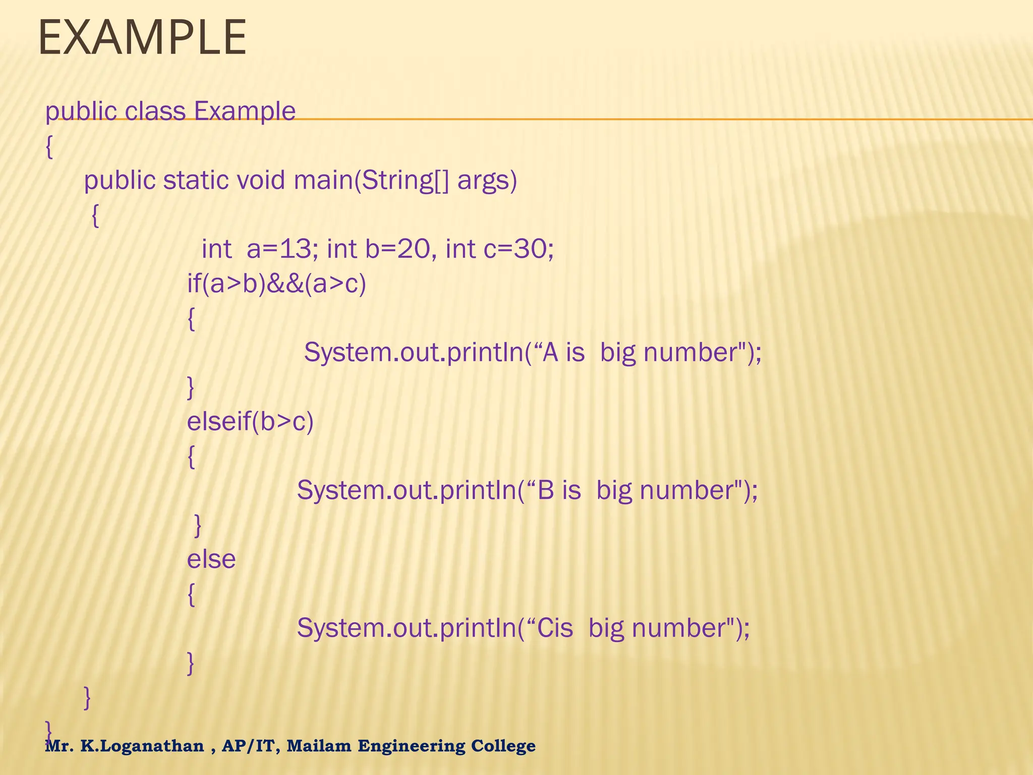 Mr. K.Loganathan , AP/IT, Mailam Engineering College EXAMPLE public class Example { public static void main(String[] args) { int a=13; int b=20, int c=30; if(a>b)&&(a>c) { System.out.println(“A is big number"); } elseif(b>c) { System.out.println(“B is big number"); } else { System.out.println(“Cis big number"); } } } 