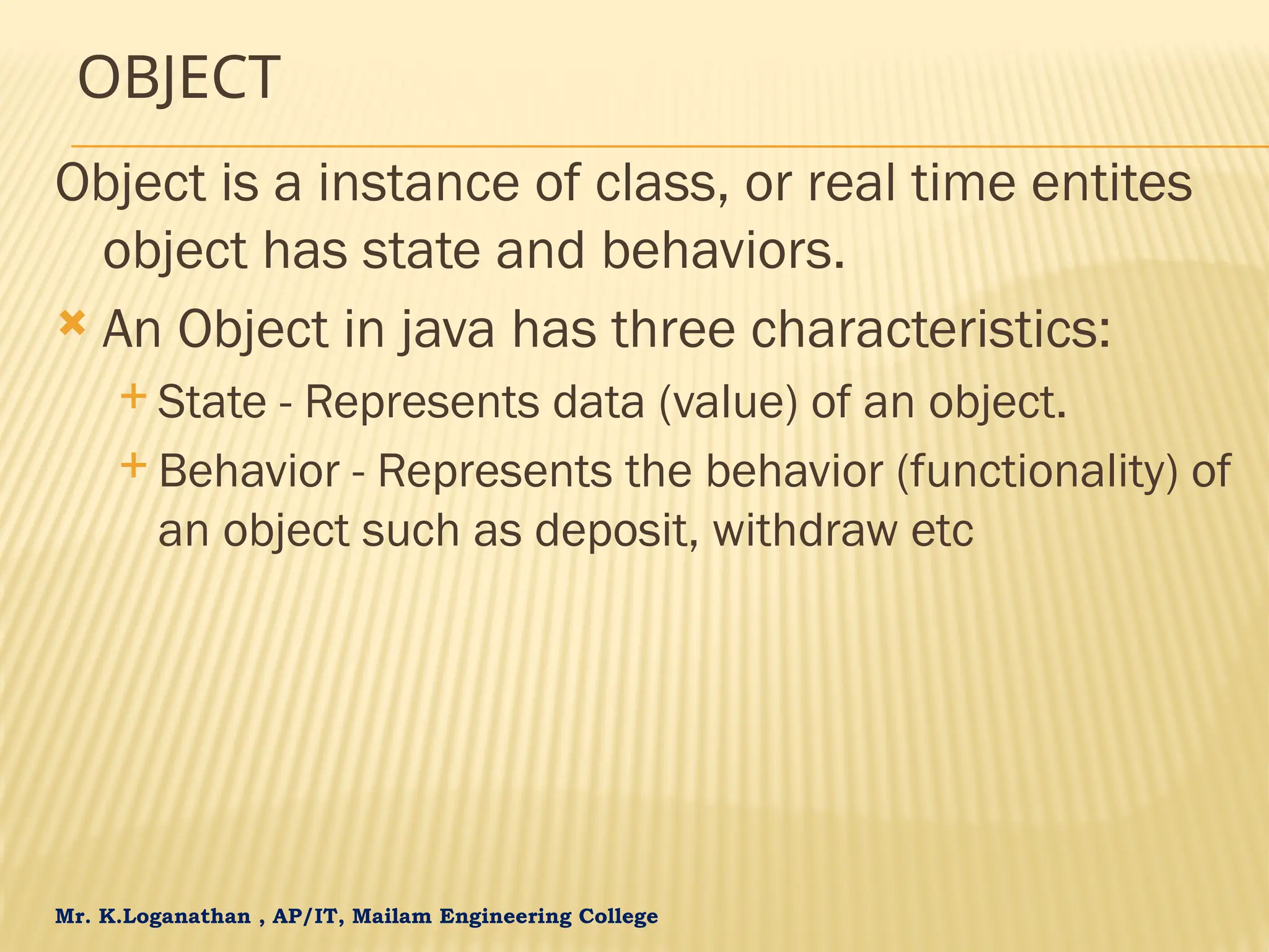 Mr. K.Loganathan , AP/IT, Mailam Engineering College OBJECT Object is a instance of class, or real time entites object has state and behaviors.  An Object in java has three characteristics:  State - Represents data (value) of an object.  Behavior - Represents the behavior (functionality) of an object such as deposit, withdraw etc 