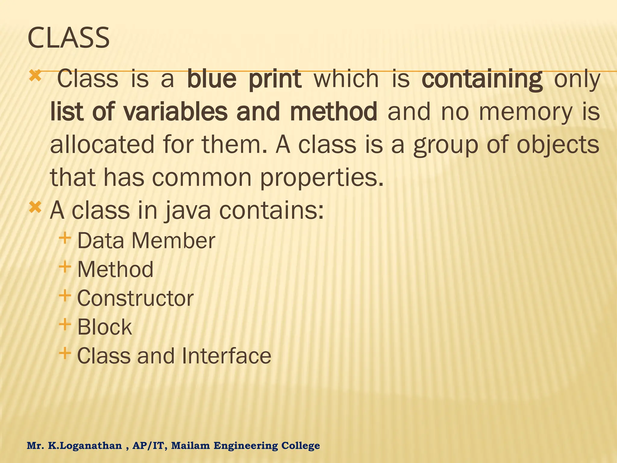 Mr. K.Loganathan , AP/IT, Mailam Engineering College CLASS  Class is a blue print which is containing only list of variables and method and no memory is allocated for them. A class is a group of objects that has common properties.  A class in java contains:  Data Member  Method  Constructor  Block  Class and Interface 