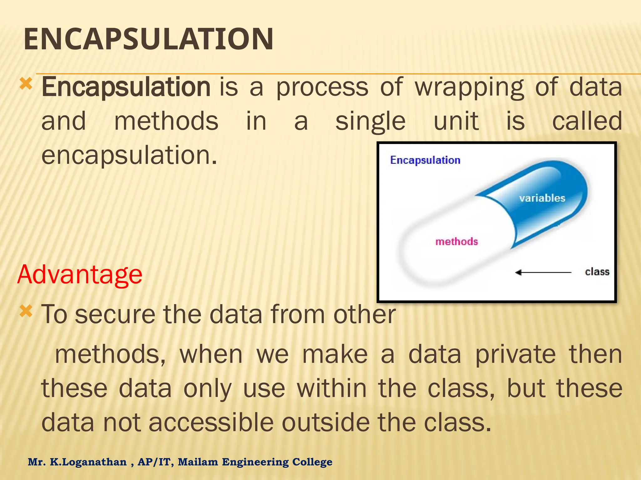 Mr. K.Loganathan , AP/IT, Mailam Engineering College ENCAPSULATION  Encapsulation is a process of wrapping of data and methods in a single unit is called encapsulation. Advantage  To secure the data from other methods, when we make a data private then these data only use within the class, but these data not accessible outside the class. 