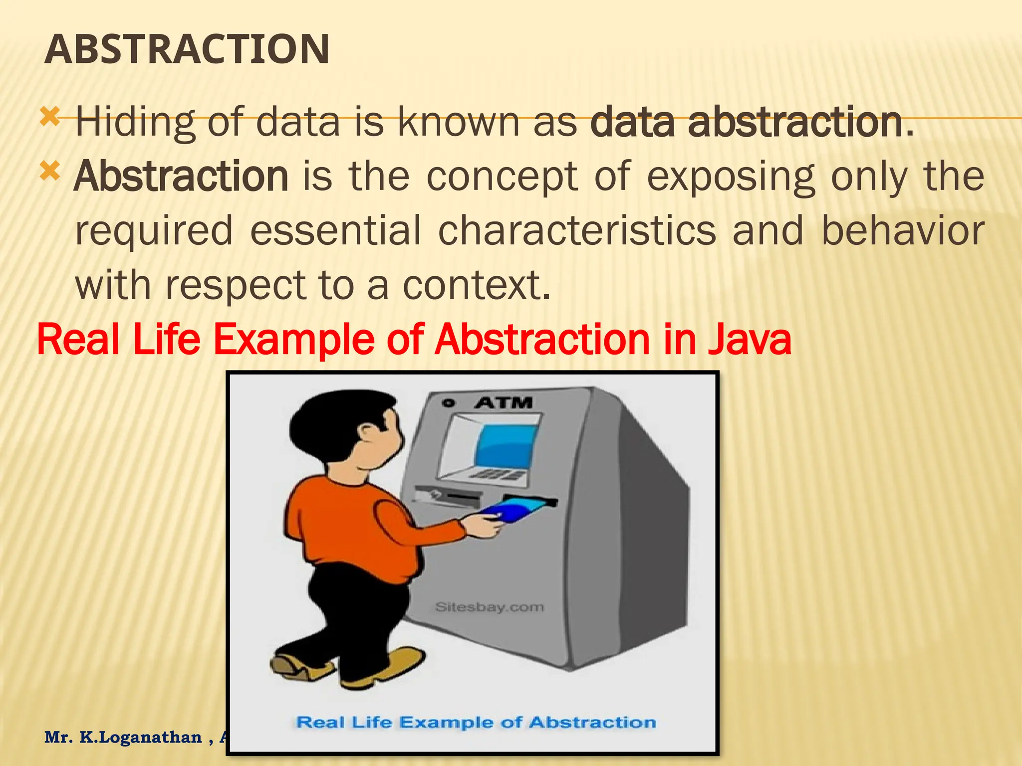 Mr. K.Loganathan , AP/IT, Mailam Engineering College ABSTRACTION  Hiding of data is known as data abstraction.  Abstraction is the concept of exposing only the required essential characteristics and behavior with respect to a context. Real Life Example of Abstraction in Java 