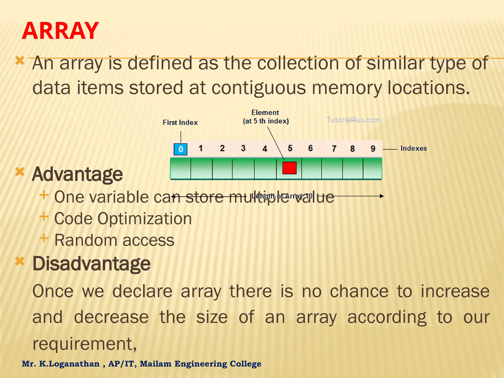Mr. K.Loganathan , AP/IT, Mailam Engineering College ARRAY  An array is defined as the collection of similar type of data items stored at contiguous memory locations.  Advantage  One variable can store multiple value  Code Optimization  Random access  Disadvantage Once we declare array there is no chance to increase and decrease the size of an array according to our requirement, 